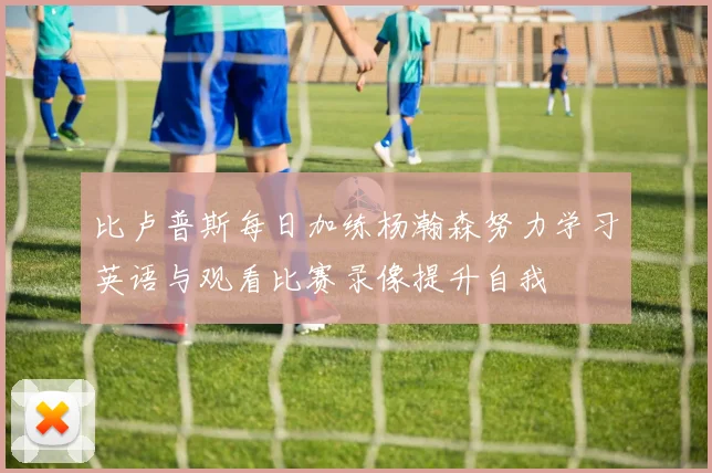 比卢普斯每日加练杨瀚森努力学习英语与观看比赛录像提升自我