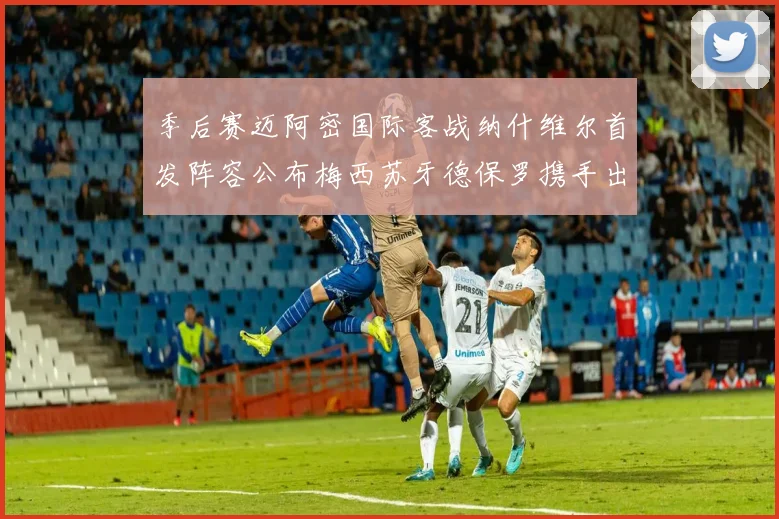季后赛迈阿密国际客战纳什维尔首发阵容公布梅西苏牙德保罗携手出战