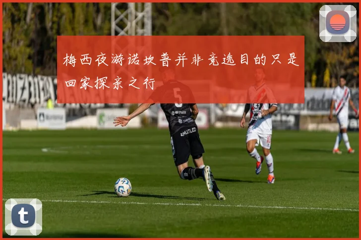梅西夜游诺坎普并非竞选目的只是回家探亲之行