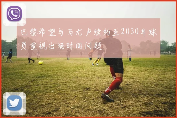 巴黎希望与马尤卢续约至2030年球员重视出场时间问题