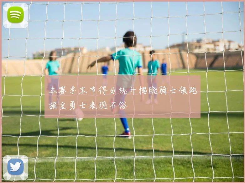 本赛季末节得分统计揭晓骑士领跑掘金勇士表现不俗