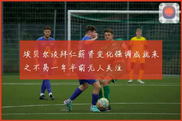 埃贝尔谈拜仁薪资变化强调成就来之不易一年半前无人关注