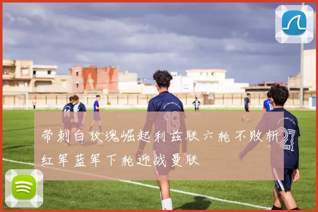 带刺白玫瑰崛起利兹联六轮不败斩红军蓝军下轮迎战曼联