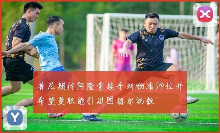 鲁尼期待阿隆索接手利物浦帅位并希望曼联能引进图赫尔执教