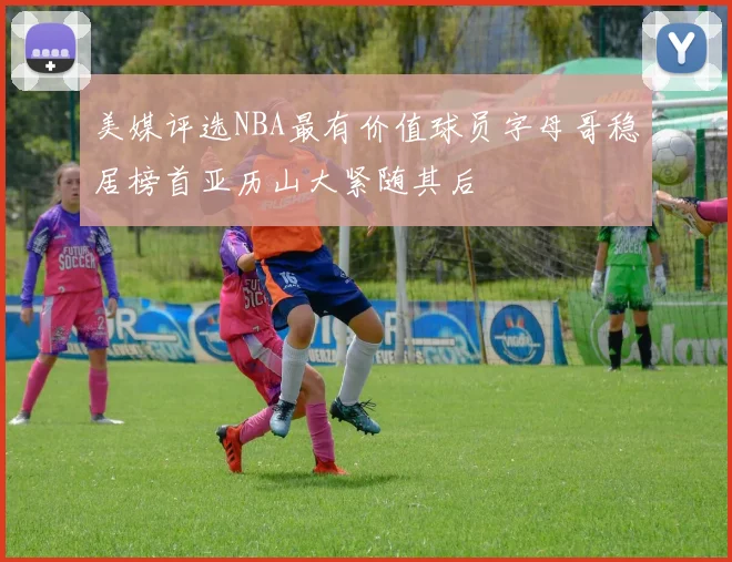 美媒评选NBA最有价值球员字母哥稳居榜首亚历山大紧随其后