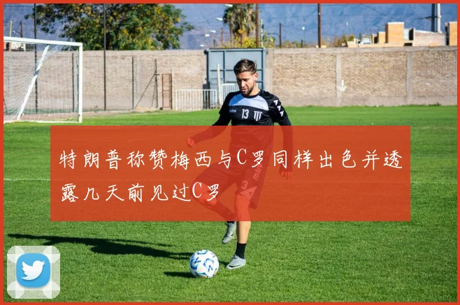 特朗普称赞梅西与C罗同样出色并透露几天前见过C罗