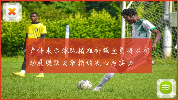 卢伟表示球队精准补强全员将以行动展现敢打敢拼的决心与实力