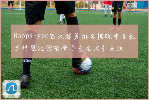 HoopsHype百大球员排名揭晓申京杜兰特恩比德哈登小卡名次引关注