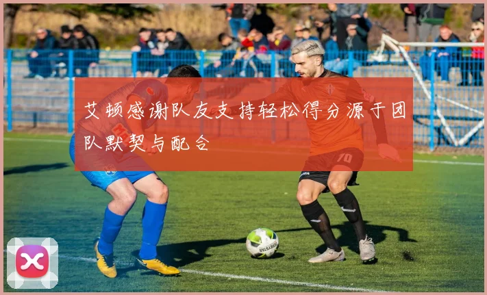 艾顿感谢队友支持轻松得分源于团队默契与配合