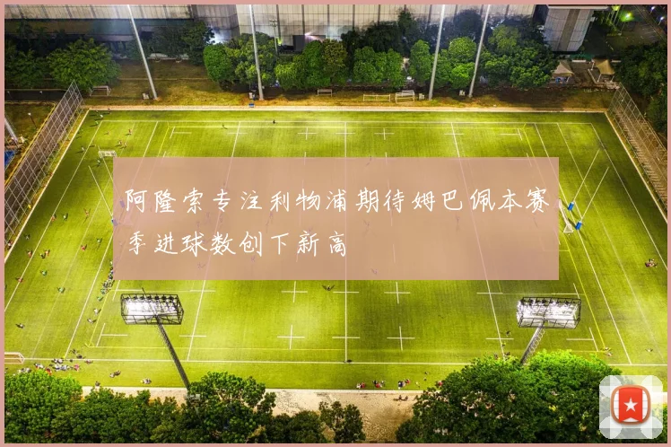 阿隆索专注利物浦期待姆巴佩本赛季进球数创下新高