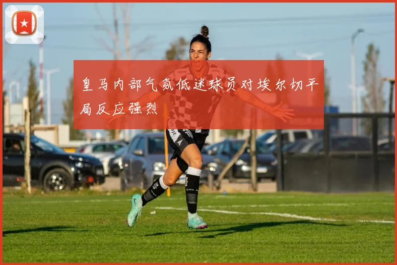 皇马内部气氛低迷球员对埃尔切平局反应强烈