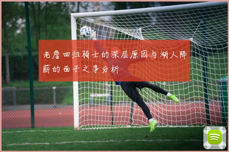 老詹回归骑士的深层原因与湖人降薪的面子之争分析