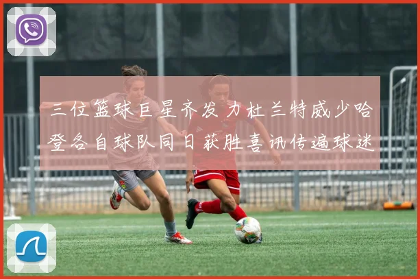 三位篮球巨星齐发力杜兰特威少哈登各自球队同日获胜喜讯传遍球迷圈