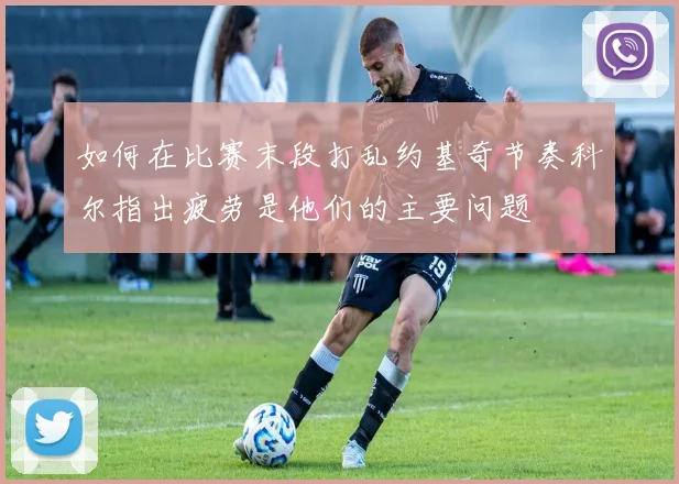 如何在比赛末段打乱约基奇节奏科尔指出疲劳是他们的主要问题