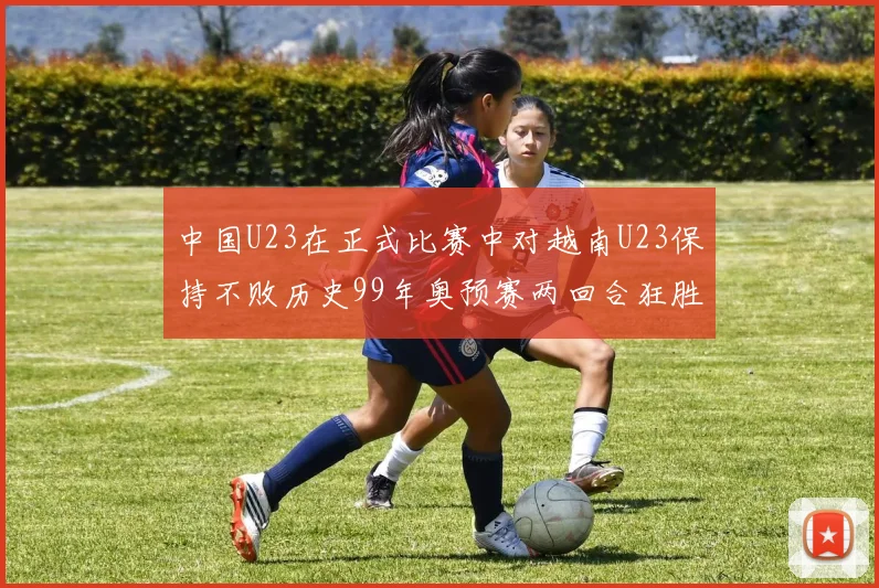 中国U23在正式比赛中对越南U23保持不败历史99年奥预赛两回合狂胜7-0