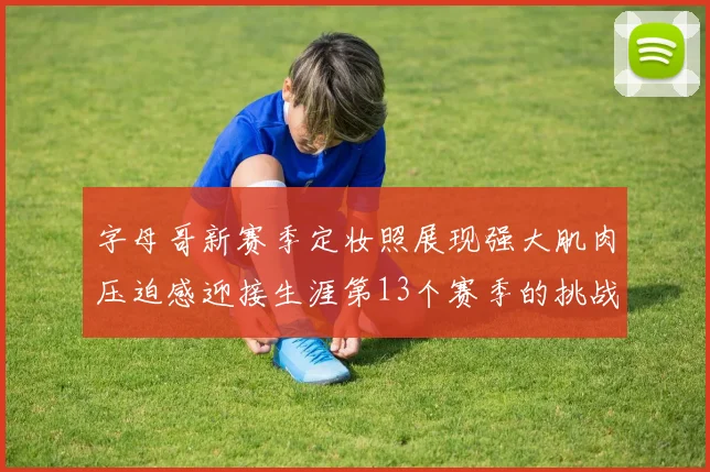 字母哥新赛季定妆照展现强大肌肉压迫感迎接生涯第13个赛季的挑战