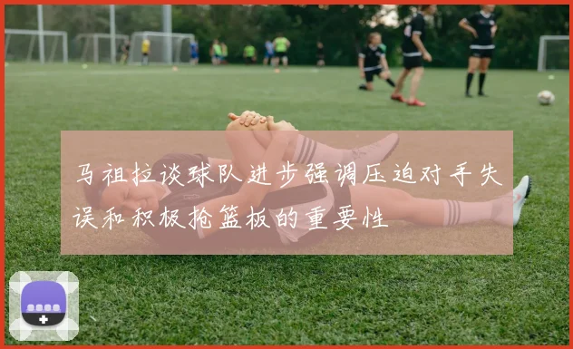 马祖拉谈球队进步强调压迫对手失误和积极抢篮板的重要性